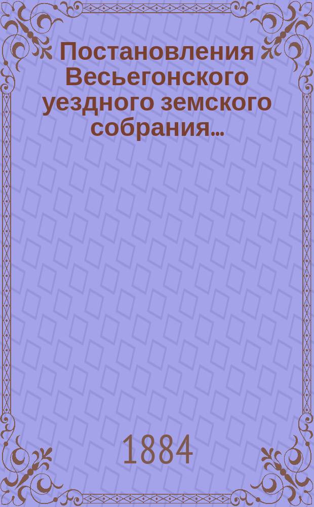 Постановления Весьегонского уездного земского собрания.. : С прил. очередного... [19-21 сентября] 1883 года