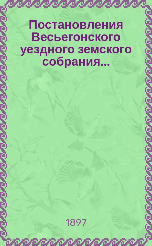 Постановления Весьегонского уездного земского собрания.. : С прил. чрезвычайного... 29-го июня 1896 года и очередного... сессии 1896 года