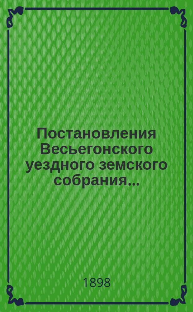 Постановления Весьегонского уездного земского собрания.. : С прил. очередного... сессии 1897 года и чрезвычайного... 3 декабря 1897 года