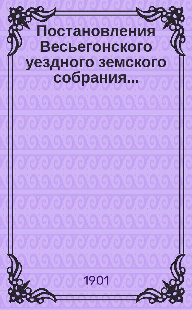 Постановления Весьегонского уездного земского собрания.. : С прил. очередного... сессии 23-28 сентября 1900 года : очередного... сессии 23-28 сентября 1900 года и протокол экстренного... 2-го февраля 1901 года
