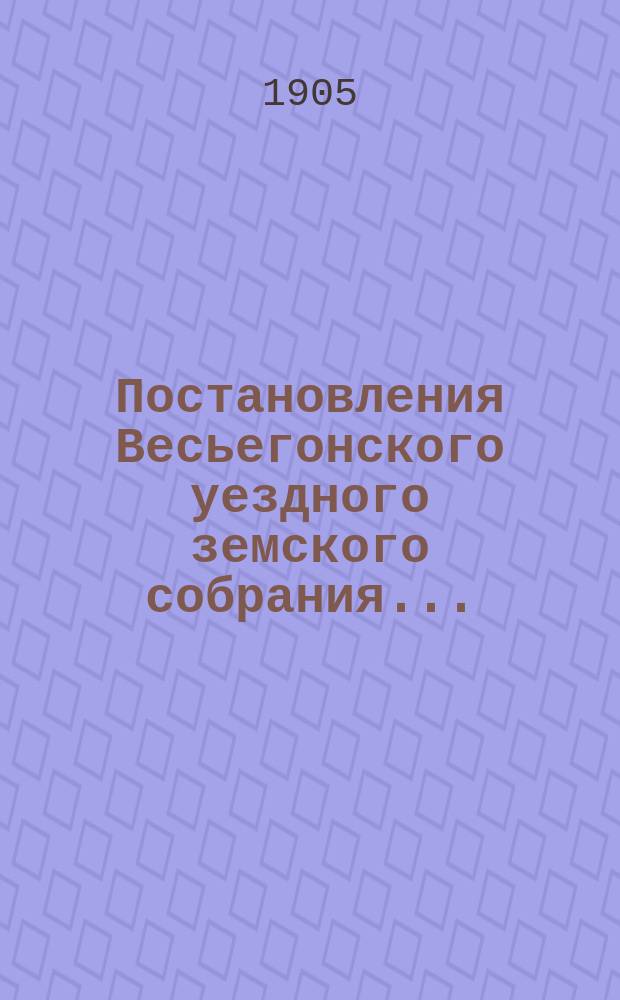 Постановления Весьегонского уездного земского собрания.. : С прил. экстренного... 26 июня 1904 г. и очередной сессии 1904 года