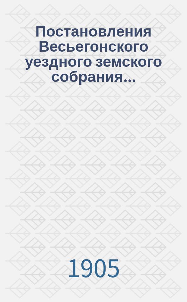 Постановления Весьегонского уездного земского собрания.. : С прил. экстренной сессии 15-16 июля 1905 года