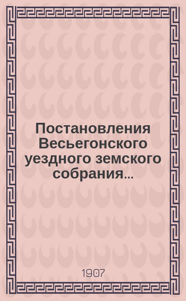 Постановления Весьегонского уездного земского собрания.. : С прил. очередной сессии [8-13 октября] 1906 года