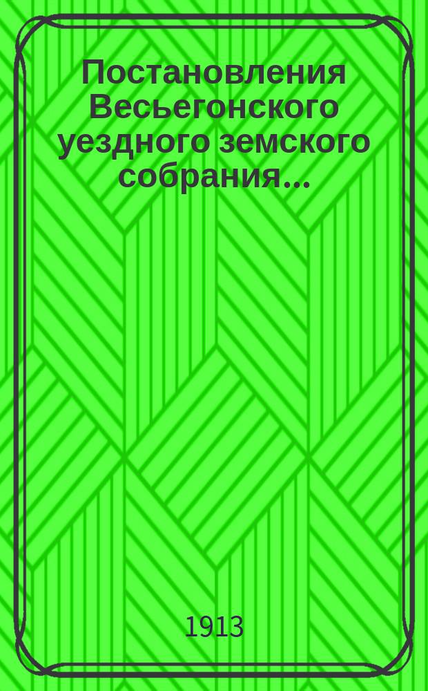 Постановления Весьегонского уездного земского собрания.. : С прил. очередной сессии 22-27 ноября 1912 года, чрезвычайной 27 января и 8 июля 1913 года