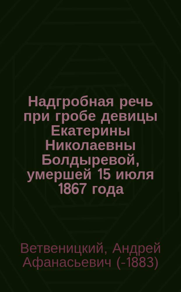 Надгробная речь [при гробе девицы Екатерины Николаевны Болдыревой, умершей 15 июля 1867 года, говоренная при последней панихиде духовным ее отцом, ключарем Царскосельского Екатерининского собора Андреем Ветвеницким]