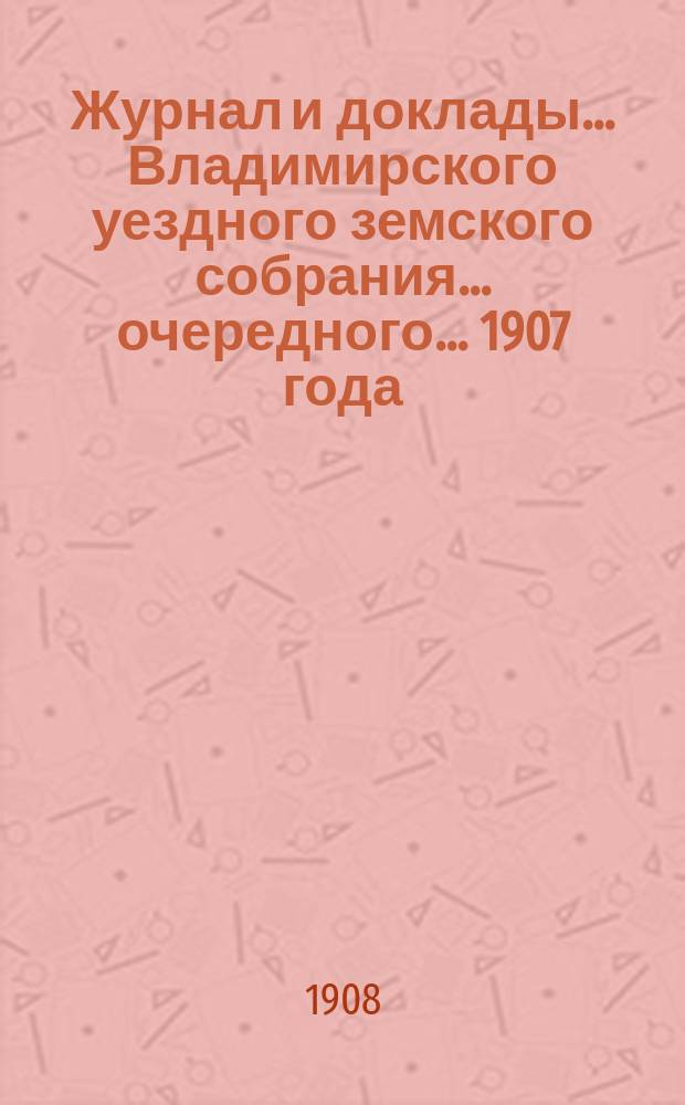 Журнал и доклады... Владимирского уездного земского собрания... очередного... 1907 года