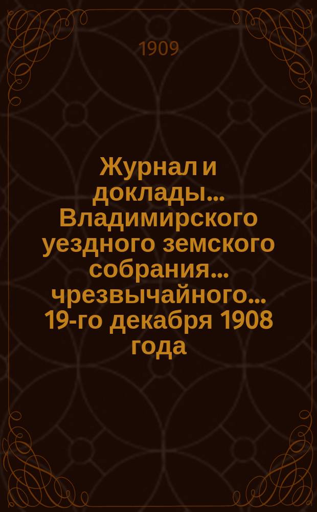 Журнал и доклады... Владимирского уездного земского собрания... чрезвычайного... 19-го декабря 1908 года