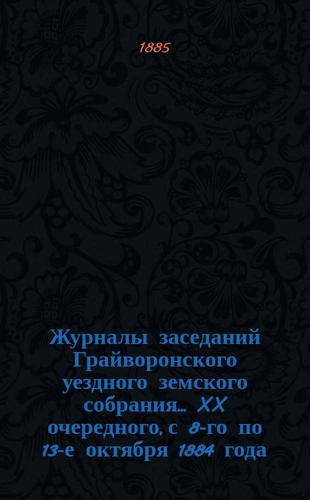 Журналы заседаний Грайворонского уездного земского собрания... XX очередного, с 8-го по 13-е октября 1884 года