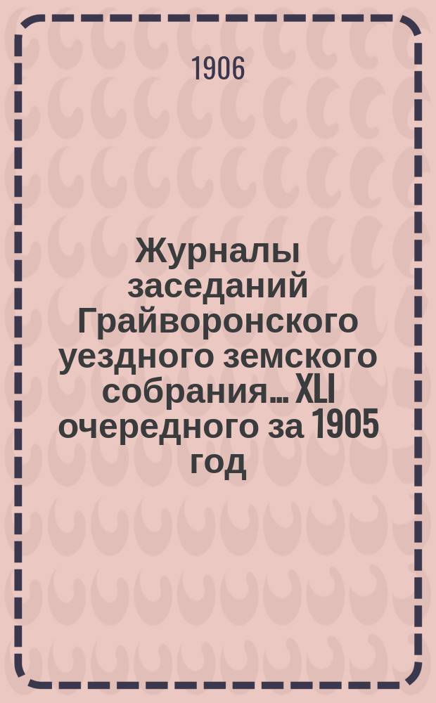 Журналы заседаний Грайворонского уездного земского собрания... XLI очередного за 1905 год