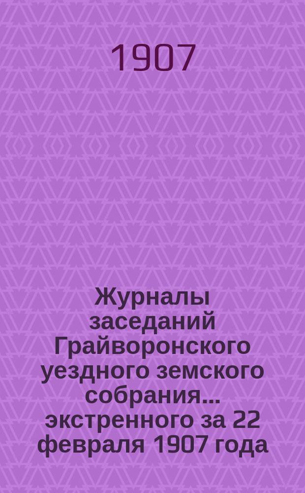 Журналы заседаний Грайворонского уездного земского собрания... экстренного за 22 февраля 1907 года