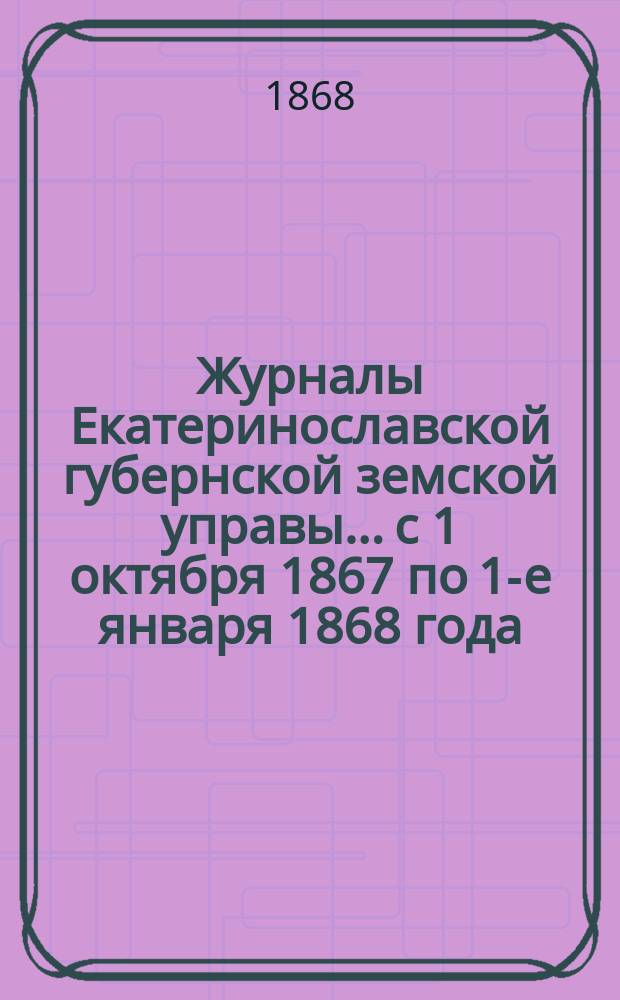 Журналы Екатеринославской губернской земской управы... с 1 октября 1867 по 1-е января 1868 года