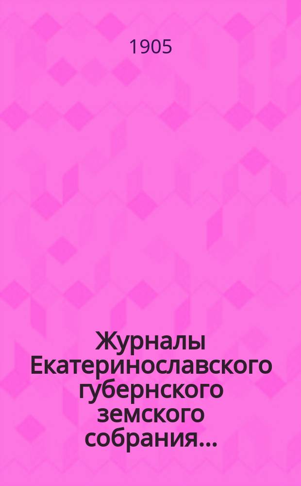 Журналы Екатеринославского губернского земского собрания.. : С прил. XXXIX очередной сессии 1904 года, с 12-го по 21-е декабря включительно