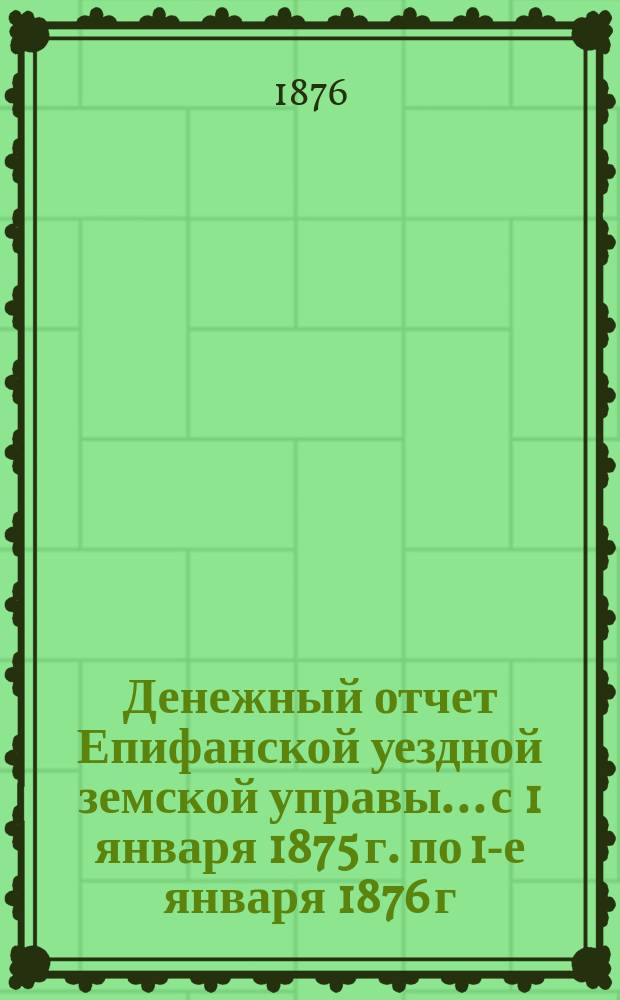Денежный отчет Епифанской уездной земской управы... с 1 января 1875 г. по 1-е января 1876 г. и за первое полугодие текущего 1876 года