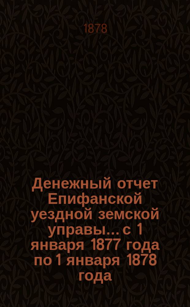 Денежный отчет Епифанской уездной земской управы... с 1 января 1877 года по 1 января 1878 года