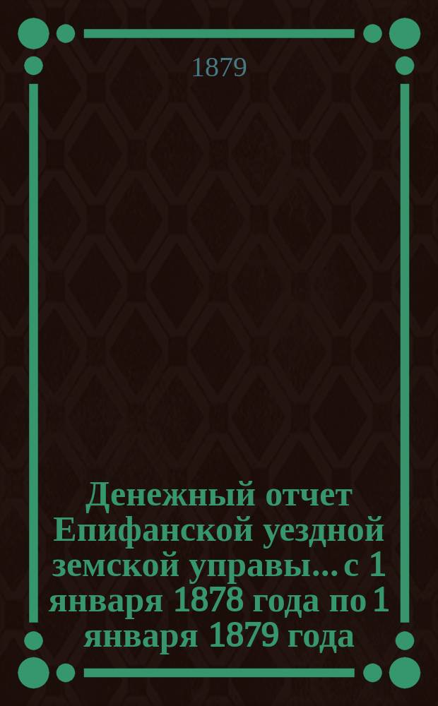 Денежный отчет Епифанской уездной земской управы... с 1 января 1878 года по 1 января 1879 года