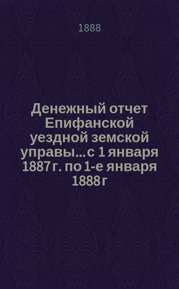 Денежный отчет Епифанской уездной земской управы... с 1 января 1887 г. по 1-е января 1888 г. и с 1-го января по 1-е июля 1888 г.