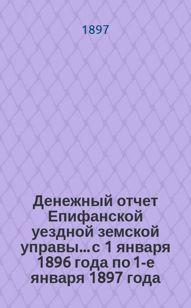 Денежный отчет Епифанской уездной земской управы... с 1 января 1896 года по 1-е января 1897 года