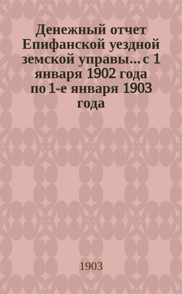 Денежный отчет Епифанской уездной земской управы... с 1 января 1902 года по 1-е января 1903 года