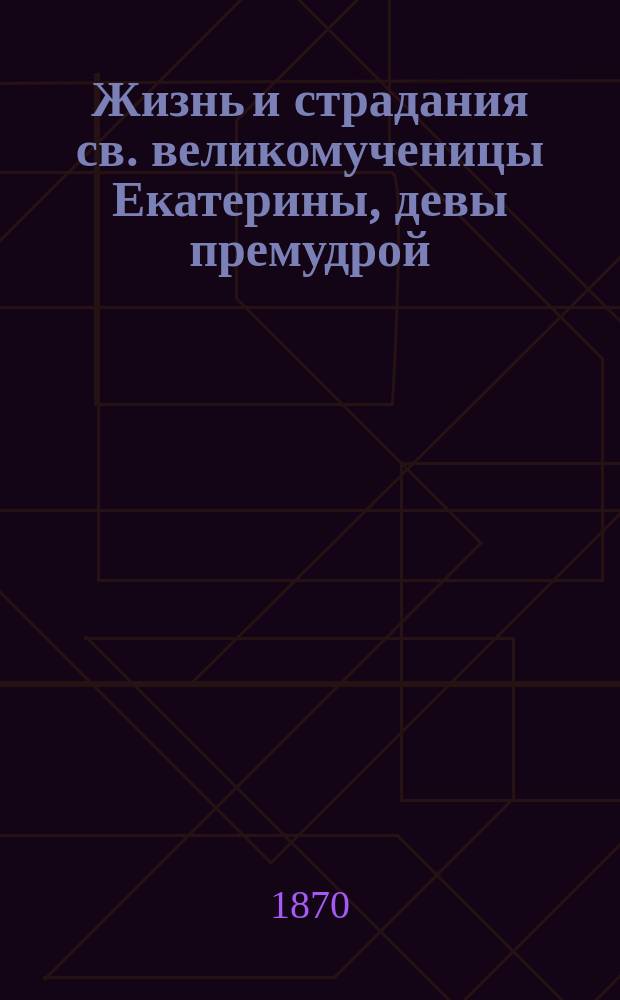 Жизнь и страдания св. великомученицы Екатерины, девы премудрой : Сост. по Четьи-минеи св. Димитрия Ростовского : Нояб. 24 дня