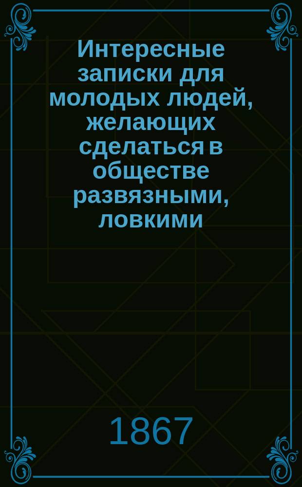 Интересные записки для молодых людей, желающих сделаться в обществе развязными, ловкими, умными, образованными и любезными кавалерами : С прил. письмовника молодых людей и некоторых приветствий
