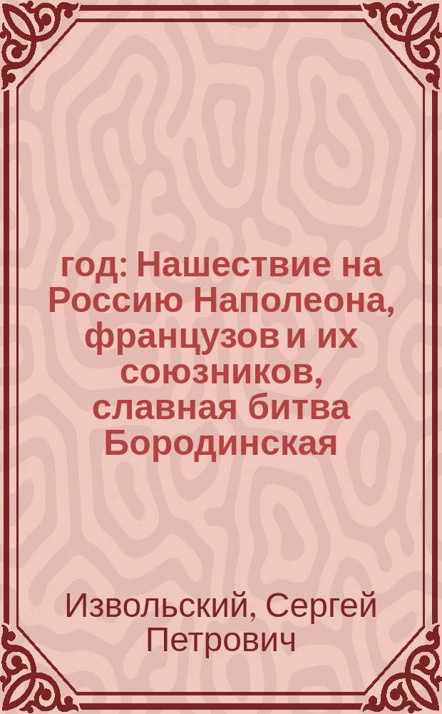 1812 год : Нашествие на Россию Наполеона, французов и их союзников, славная битва Бородинская, взятие и пожар Москвы, отступление неприятелей, и победы русских : Ист. рассказ Сергея Извольского