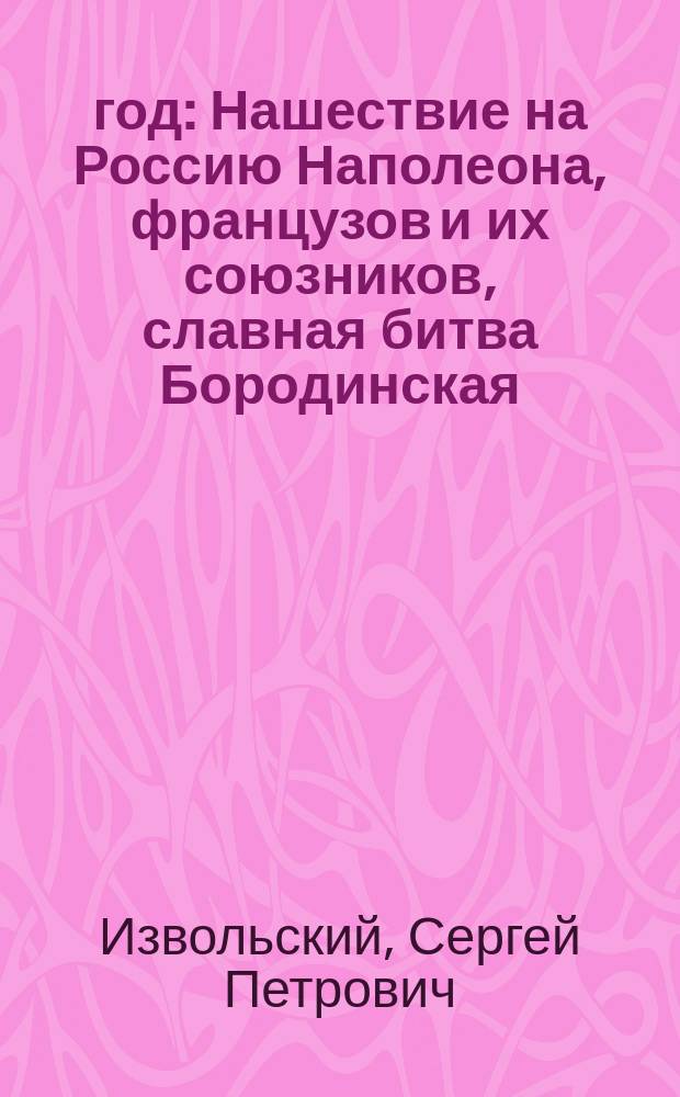 1812 год : Нашествие на Россию Наполеона, французов и их союзников, славная битва Бородинская, взятие и пожар Москвы, отступление неприятелей, и победы русских : Ист. рассказ Сергея Извольского
