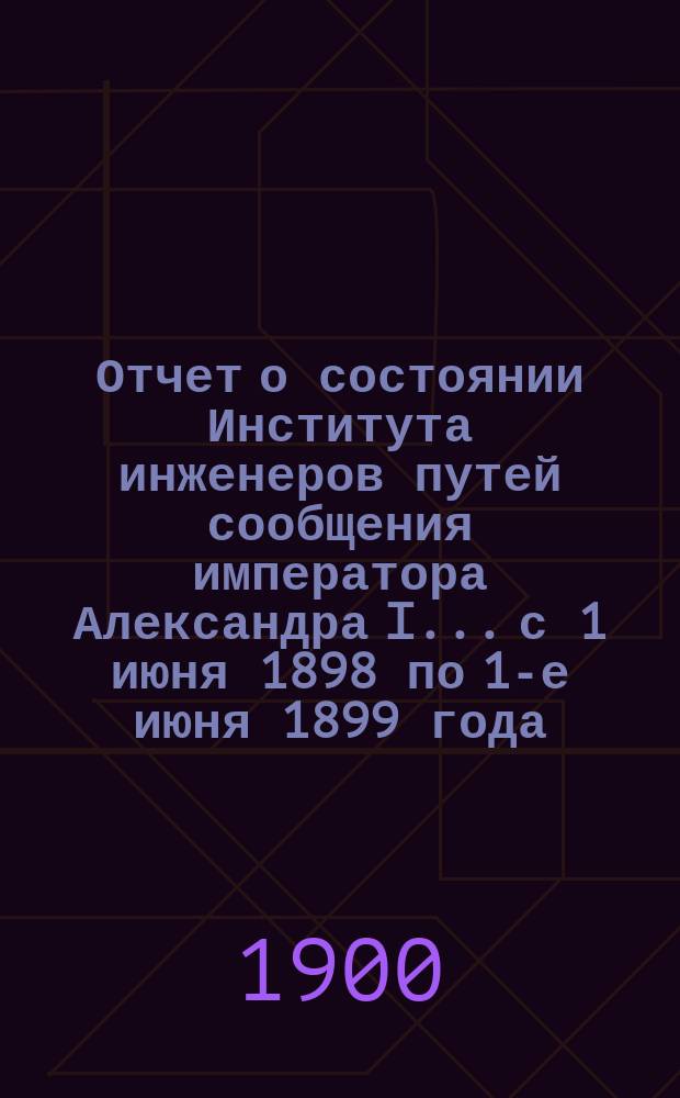 Отчет о состоянии Института инженеров путей сообщения императора Александра I... с 1 июня 1898 по 1-е июня 1899 года : с 1 июня 1898 по 1-е июня 1899 года, представленный дир. М.Н. Герсевановым