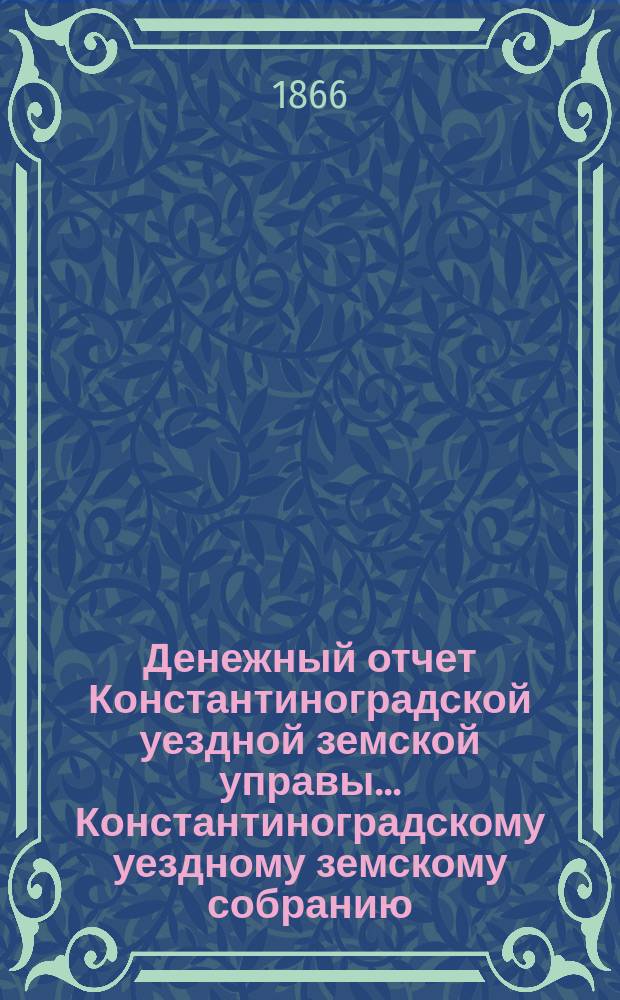 Денежный отчет Константиноградской уездной земской управы ... [Константиноградскому уездному земскому собранию]. с 17 сентября 1865 года по 1-е сентября 1866 года