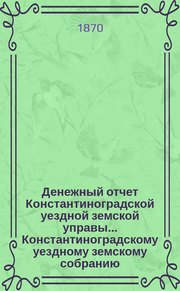 Денежный отчет Константиноградской уездной земской управы ... [Константиноградскому уездному земскому собранию]. с 15-го мая 1869, по 1-е мая 1870 года