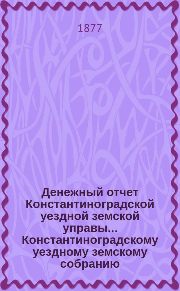 Денежный отчет Константиноградской уездной земской управы ... [Константиноградскому уездному земскому собранию]. XIII очередному ... за 1876 год