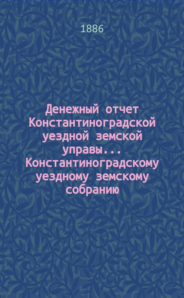 Денежный отчет Константиноградской уездной земской управы ... [Константиноградскому уездному земскому собранию]. XXII очередному ... за 1885 год
