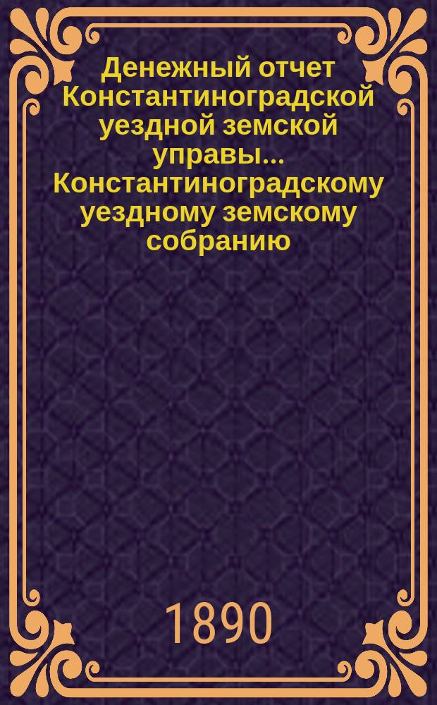 Денежный отчет Константиноградской уездной земской управы ... [Константиноградскому уездному земскому собранию]. XXVI очередному ... за 1889 год