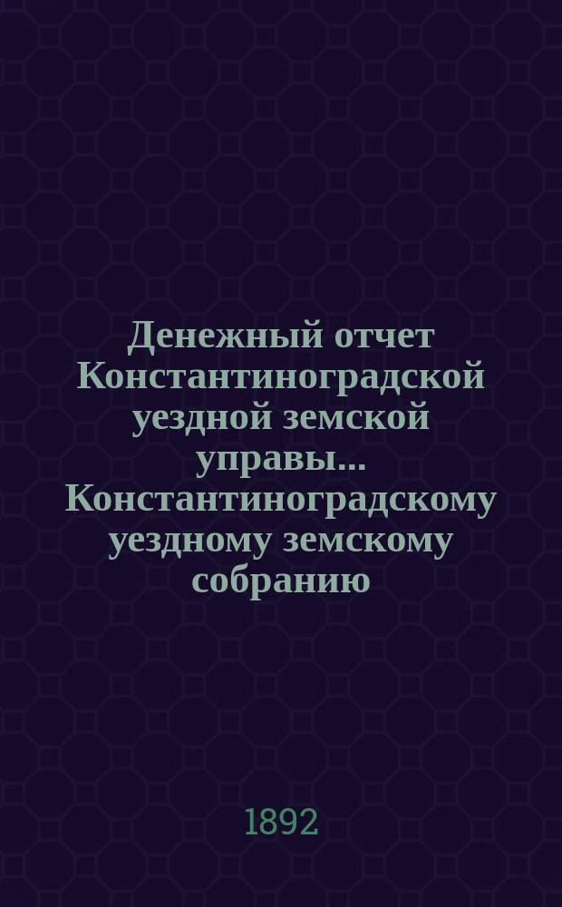 Денежный отчет Константиноградской уездной земской управы ... [Константиноградскому уездному земскому собранию]. XXVIII очередному ... за 1891 год