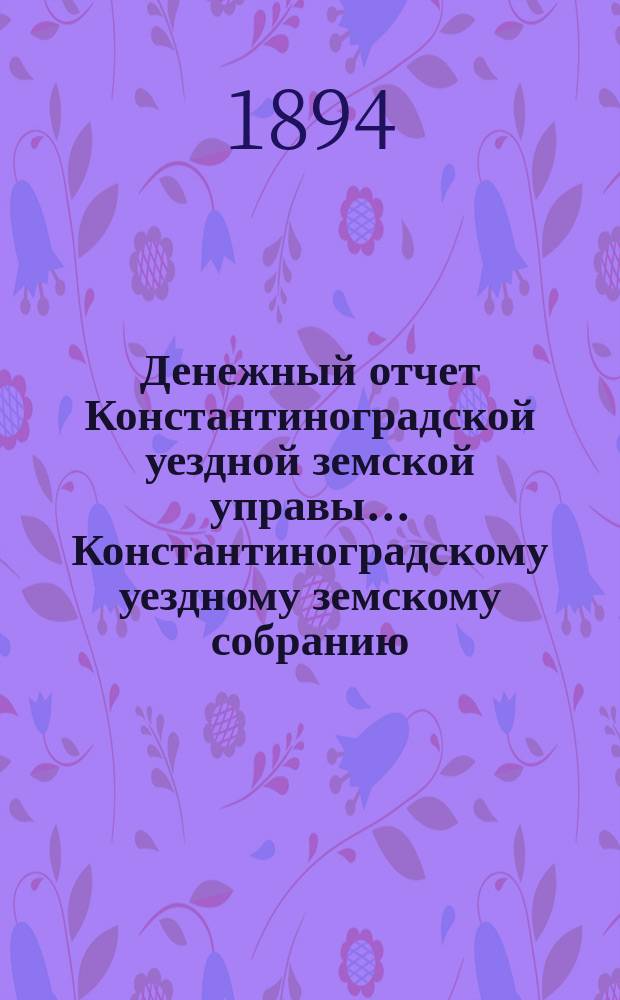 Денежный отчет Константиноградской уездной земской управы ... [Константиноградскому уездному земскому собранию]. XXX очередному ... за 1893 год