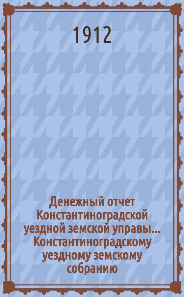 Денежный отчет Константиноградской уездной земской управы ... [Константиноградскому уездному земскому собранию]. XXXXVIII очередному ... за 1911-й год
