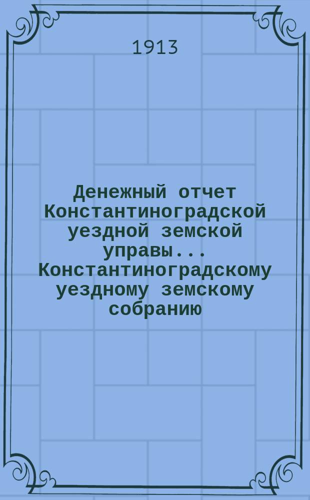 Денежный отчет Константиноградской уездной земской управы ... [Константиноградскому уездному земскому собранию]. XLIX очередная сессия ... за 1912 год