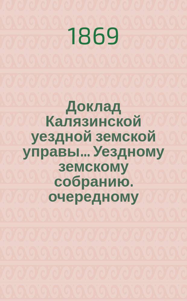 Доклад Калязинской уездной земской управы ... Уездному земскому собранию. очередному ... 26 сентября 1869 г.