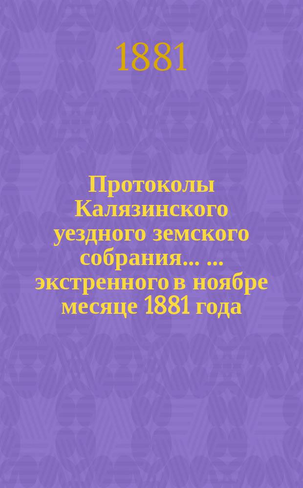 Протоколы Калязинского уездного земского собрания ... ... экстренного в ноябре месяце 1881 года