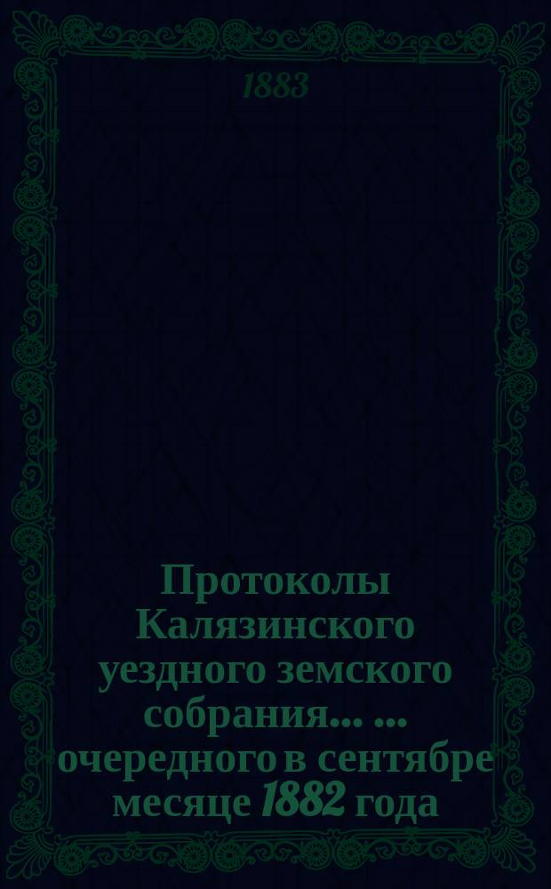 Протоколы Калязинского уездного земского собрания ... ... [очередного] в сентябре месяце 1882 года