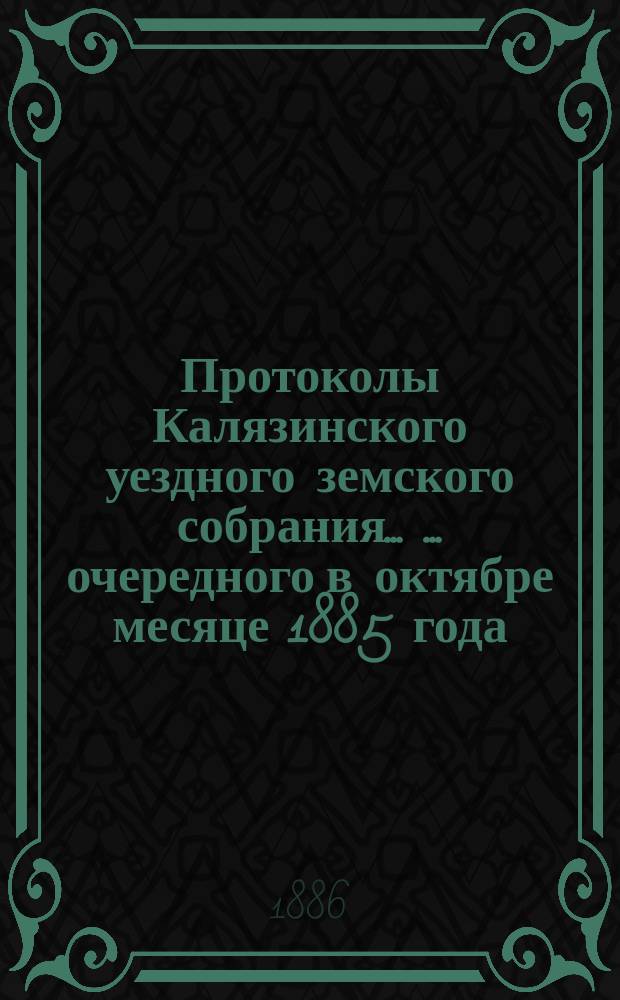 Протоколы Калязинского уездного земского собрания ... ... очередного в октябре месяце 1885 года