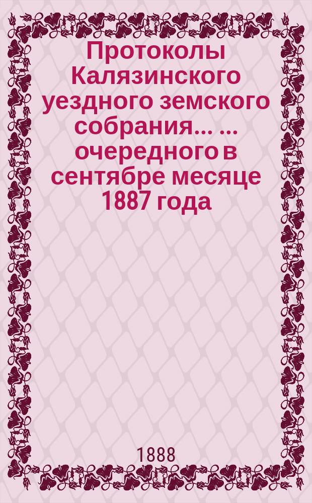 Протоколы Калязинского уездного земского собрания ... ... очередного в сентябре месяце 1887 года : ... очередного в сентябре месяце 1887 года, чрезвычайного в феврале месяце 1888 года и экстренного в мае месяце 1888 года