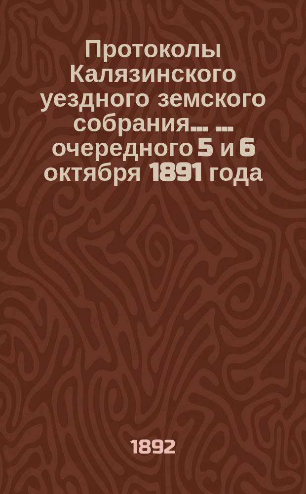 Протоколы Калязинского уездного земского собрания ... ... очередного 5 и 6 октября 1891 года