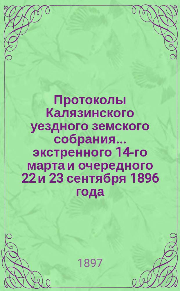 Протоколы Калязинского уездного земского собрания ... экстренного 14-го марта и очередного 22 и 23 сентября 1896 года