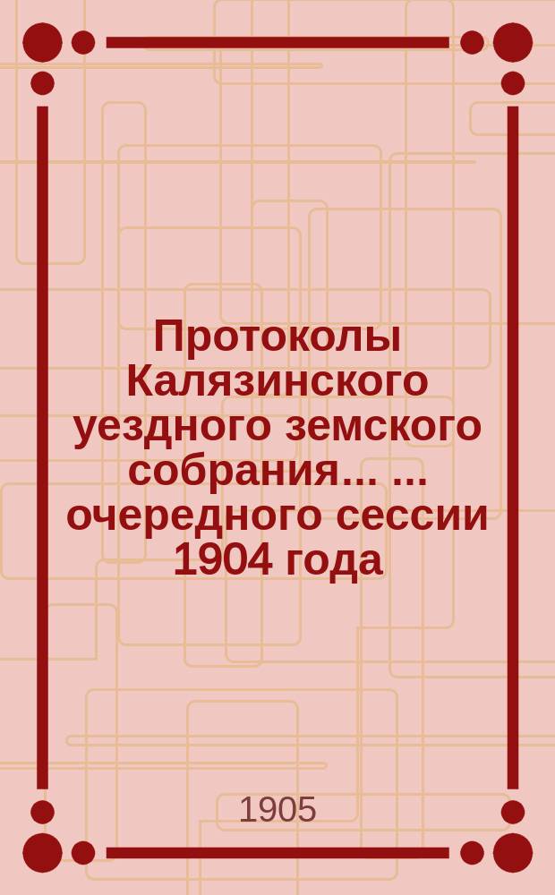 Протоколы Калязинского уездного земского собрания ... ... очередного сессии 1904 года