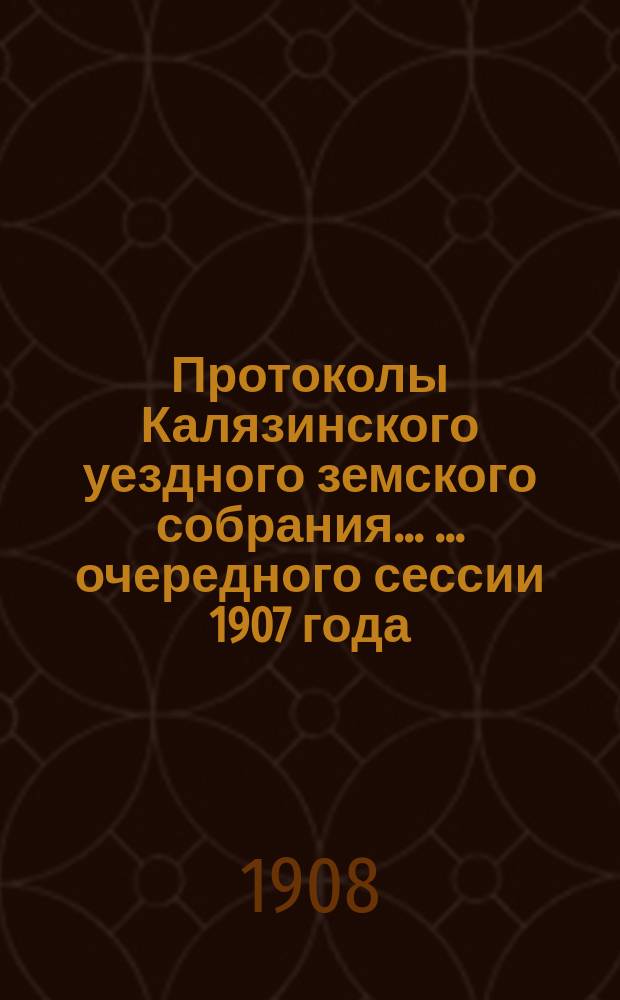 Протоколы Калязинского уездного земского собрания ... ... [очередного] сессии 1907 года