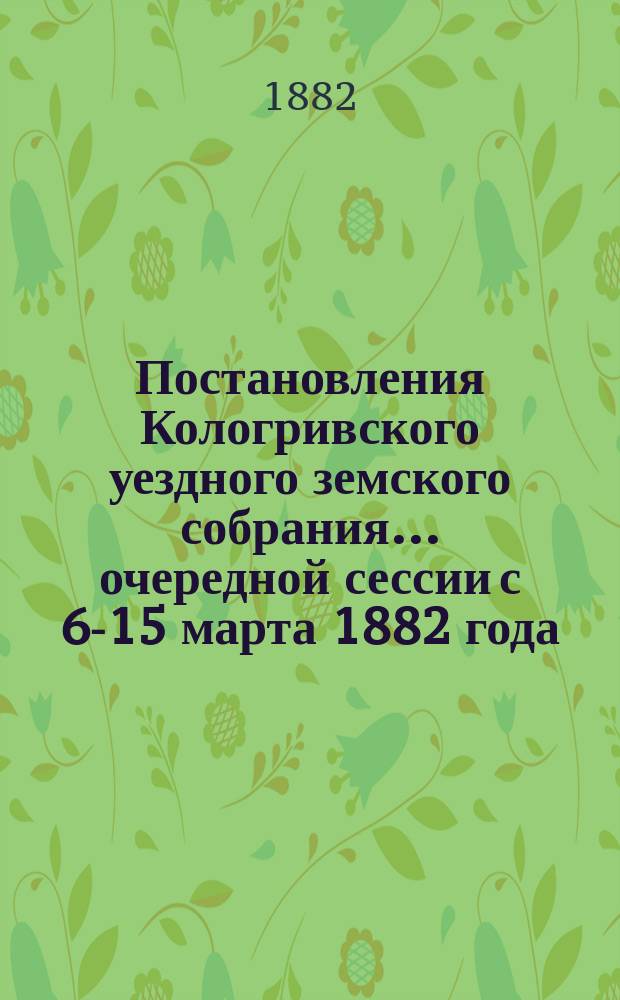 Постановления Кологривского уездного земского собрания... очередной сессии с 6-15 марта 1882 года