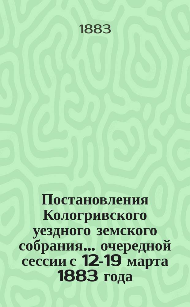 Постановления Кологривского уездного земского собрания... очередной сессии с 12-19 марта 1883 года