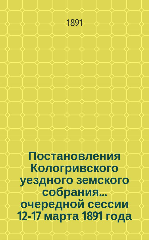 Постановления Кологривского уездного земского собрания... очередной сессии 12-17 марта 1891 года
