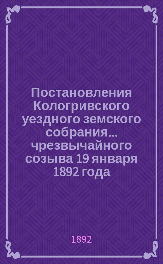 Постановления Кологривского уездного земского собрания... чрезвычайного созыва 19 января 1892 года : чрезвычайного созыва 19 января 1892 года и очередной сессии 9-14 марта 1892 года