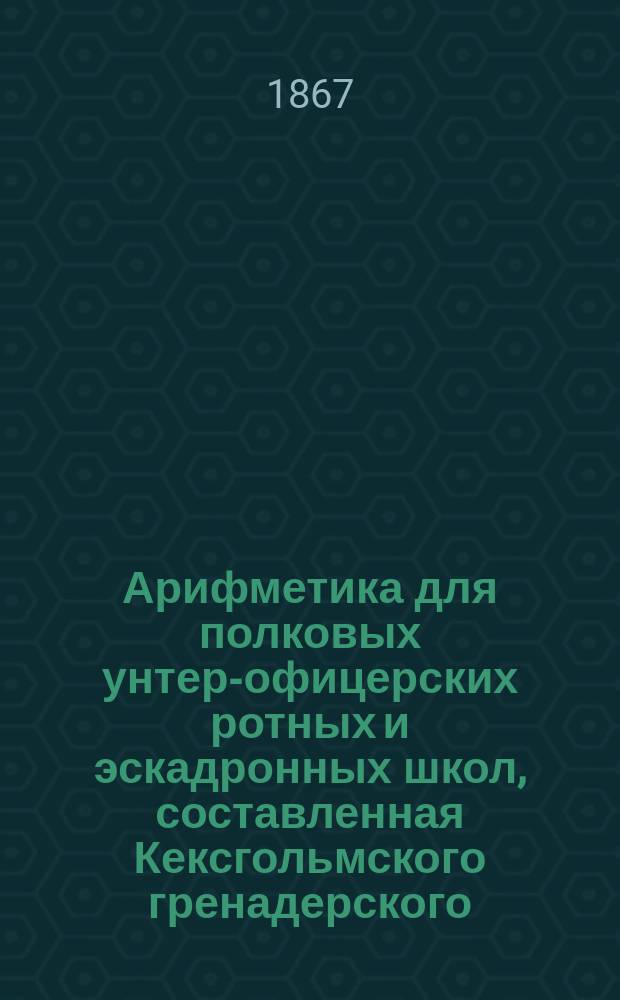 Арифметика для полковых унтер-офицерских ротных и эскадронных школ, составленная Кексгольмского гренадерского... полка подпоручиком М. Леман.. : [Ч. 1]-. [Ч. 1 : О целых отвлеченных числах]